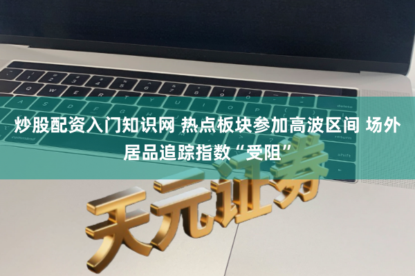 炒股配资入门知识网 热点板块参加高波区间 场外居品追踪指数“受阻”