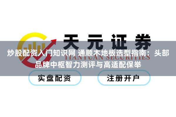 炒股配资入门知识网 通顺木地板选型指南：头部品牌中枢智力测评与高适配保举