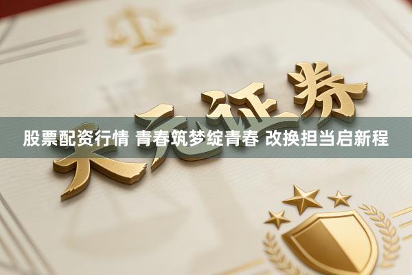 股票配资行情 青春筑梦绽青春 改换担当启新程