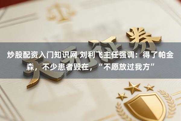 炒股配资入门知识网 刘利飞主任强调：得了帕金森，不少患者毁在，“不愿放过我方”