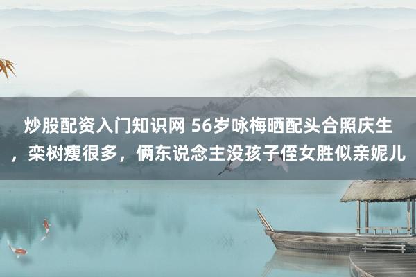 炒股配资入门知识网 56岁咏梅晒配头合照庆生，栾树瘦很多，俩东说念主没孩子侄女胜似亲妮儿
