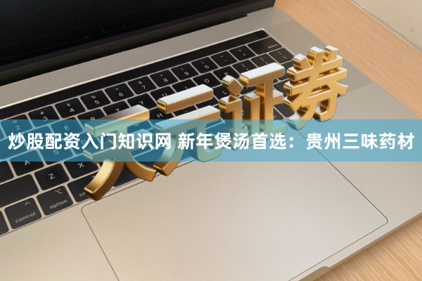 炒股配资入门知识网 新年煲汤首选：贵州三味药材