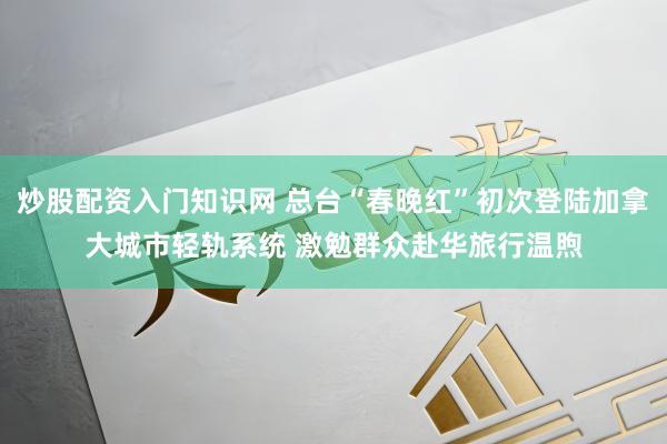 炒股配资入门知识网 总台“春晚红”初次登陆加拿大城市轻轨系统 激勉群众赴华旅行温煦