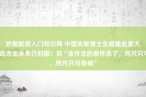 炒股配资入门知识网 中国失联博士生姐姐赴意大利寻东说念主未果已归国！称“该作念的都作念了，咫尺只可恭候”