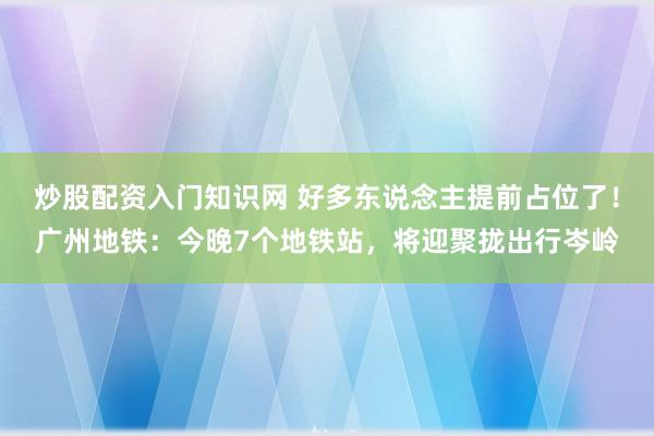 炒股配资入门知识网 好多东说念主提前占位了！广州地铁：今晚7个地铁站，将迎聚拢出行岑岭