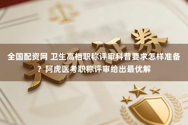 全国配资网 卫生高档职称评审科普要求怎样准备？阿虎医考职称评审给出最优解