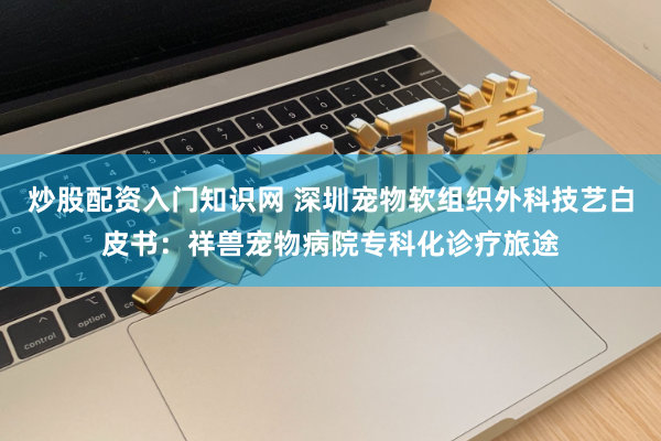 炒股配资入门知识网 深圳宠物软组织外科技艺白皮书：祥兽宠物病院专科化诊疗旅途
