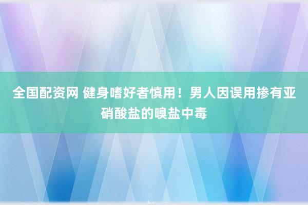 全国配资网 健身嗜好者慎用！男人因误用掺有亚硝酸盐的嗅盐中毒