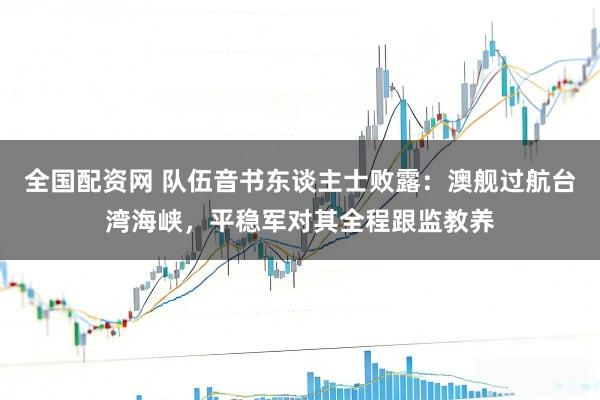 全国配资网 队伍音书东谈主士败露：澳舰过航台湾海峡，平稳军对其全程跟监教养