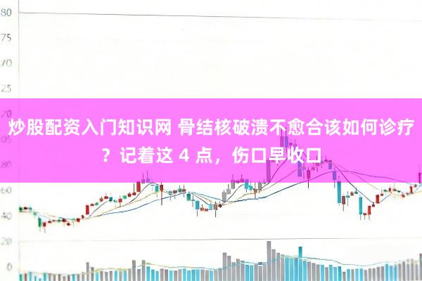 炒股配资入门知识网 骨结核破溃不愈合该如何诊疗？记着这 4 点，伤口早收口