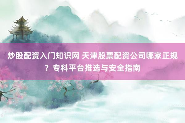 炒股配资入门知识网 天津股票配资公司哪家正规？专科平台推选与安全指南