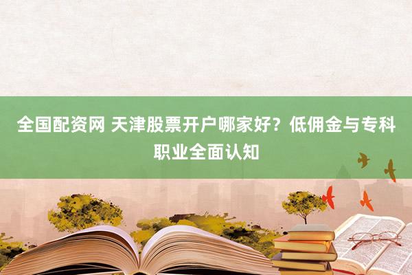 全国配资网 天津股票开户哪家好？低佣金与专科职业全面认知