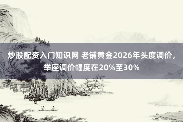 炒股配资入门知识网 老铺黄金2026年头度调价,举座调价幅度在20%至30%