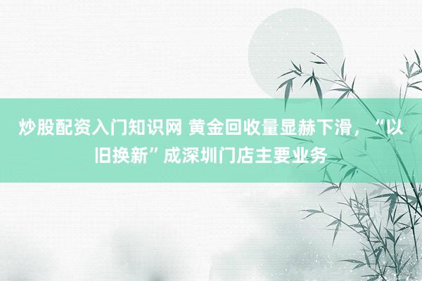 炒股配资入门知识网 黄金回收量显赫下滑，“以旧换新”成深圳门店主要业务
