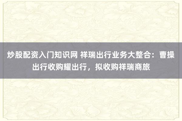 炒股配资入门知识网 祥瑞出行业务大整合:曹操出行收购耀出行,拟收购祥瑞商旅