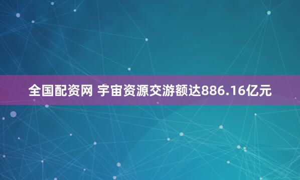 全国配资网 宇宙资源交游额达886.16亿元