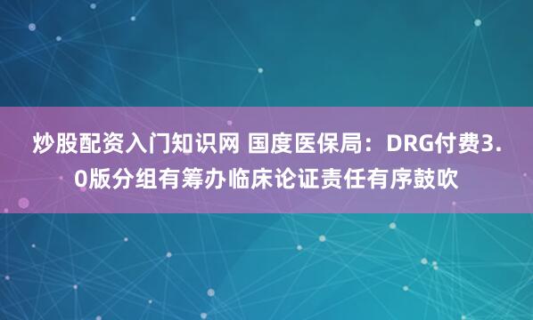 炒股配资入门知识网 国度医保局:DRG付费3.0版分组有筹办临床论证责任有序鼓吹