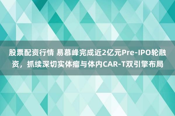 股票配资行情 易慕峰完成近2亿元Pre-IPO轮融资,抓续深切实体瘤与体内CAR-T双引擎布局
