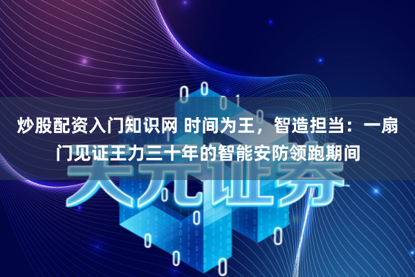 炒股配资入门知识网 时间为王,智造担当:一扇门见证王力三十年的智能安防领跑期间