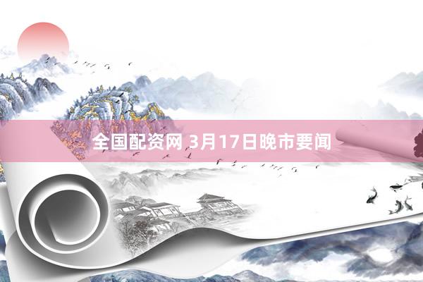 全国配资网 3月17日晚市要闻