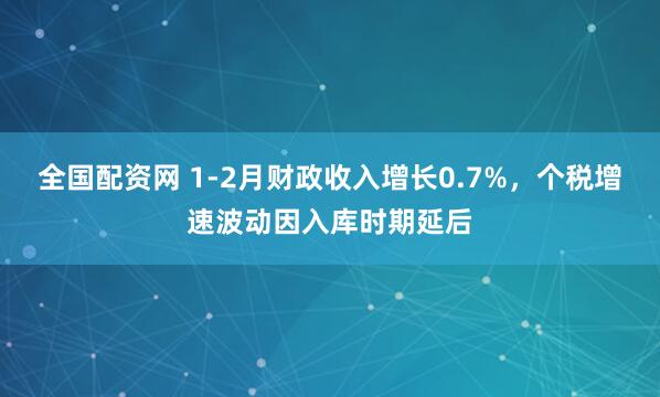 全国配资网 1-2月财政收入增长0.7%，个税增速波动因入库时期延后