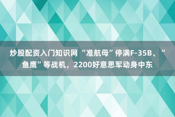 炒股配资入门知识网 “准航母”停满F-35B、“鱼鹰”等战机，2200好意思军动身中东