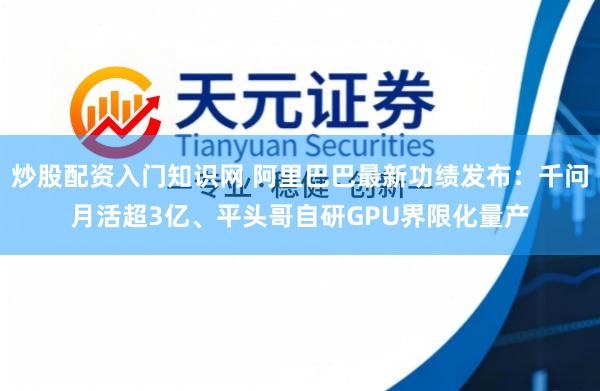 炒股配资入门知识网 阿里巴巴最新功绩发布：千问月活超3亿、平头哥自研GPU界限化量产