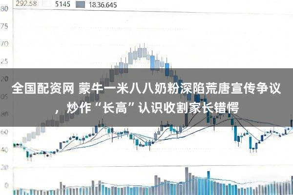 全国配资网 蒙牛一米八八奶粉深陷荒唐宣传争议，炒作“长高”认识收割家长错愕