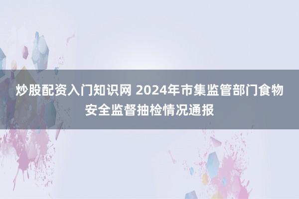 炒股配资入门知识网 2024年市集监管部门食物安全监督抽检情况通报