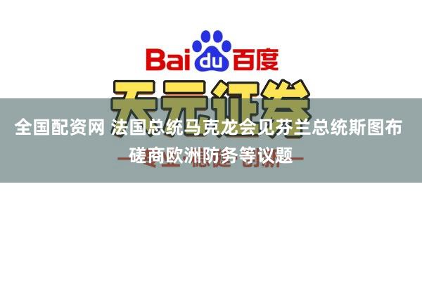 全国配资网 法国总统马克龙会见芬兰总统斯图布 磋商欧洲防务等议题