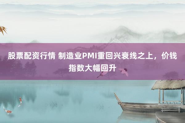 股票配资行情 制造业PMI重回兴衰线之上，价钱指数大幅回升