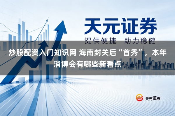 炒股配资入门知识网 海南封关后“首秀”，本年消博会有哪些新看点