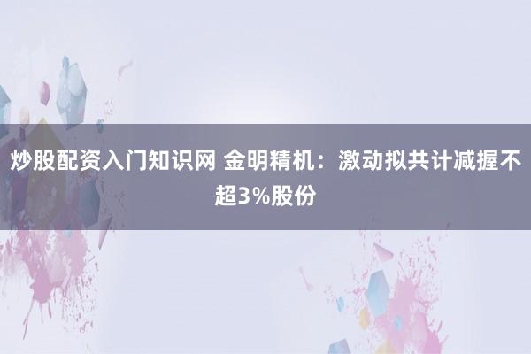 炒股配资入门知识网 金明精机：激动拟共计减握不超3%股份
