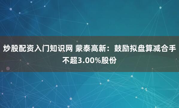炒股配资入门知识网 蒙泰高新：鼓励拟盘算减合手不超3.00%股份