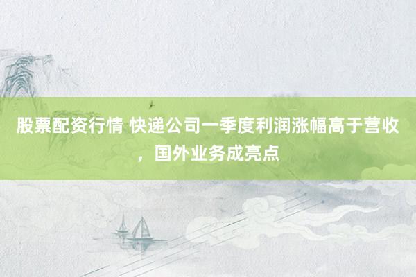 股票配资行情 快递公司一季度利润涨幅高于营收，国外业务成亮点
