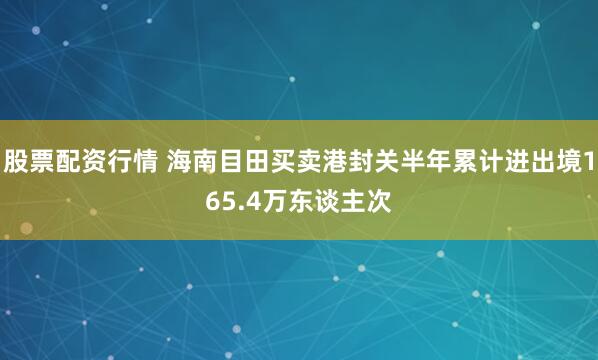 股票配资行情 海南目田买卖港封关半年累计进出境165.4万东谈主次