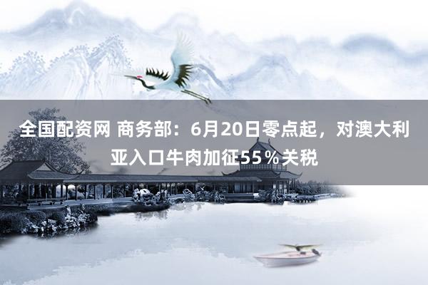 全国配资网 商务部：6月20日零点起，对澳大利亚入口牛肉加征55％关税
