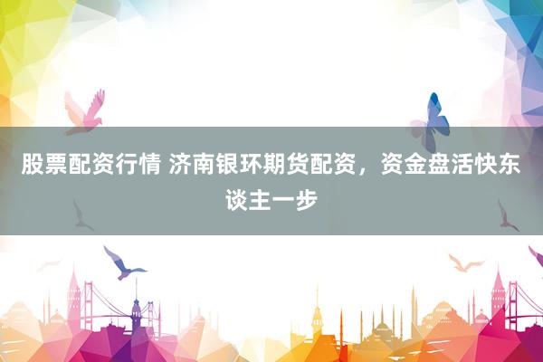 股票配资行情 济南银环期货配资，资金盘活快东谈主一步